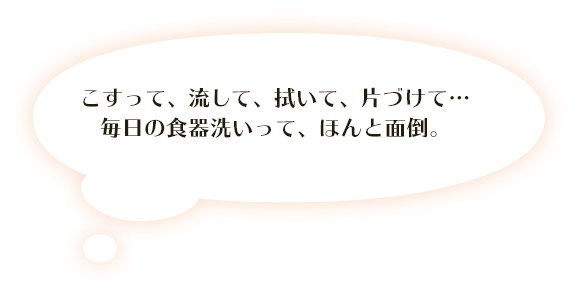 こすって、流して、拭いて、片づけて・・・ 毎日の食器洗いって、ほんと面倒。